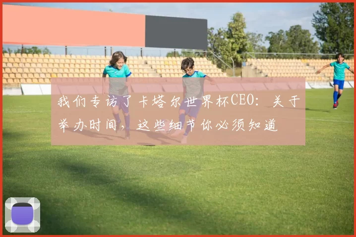 我们专访了卡塔尔世界杯CEO：关于举办时间，这些细节你必须知道
