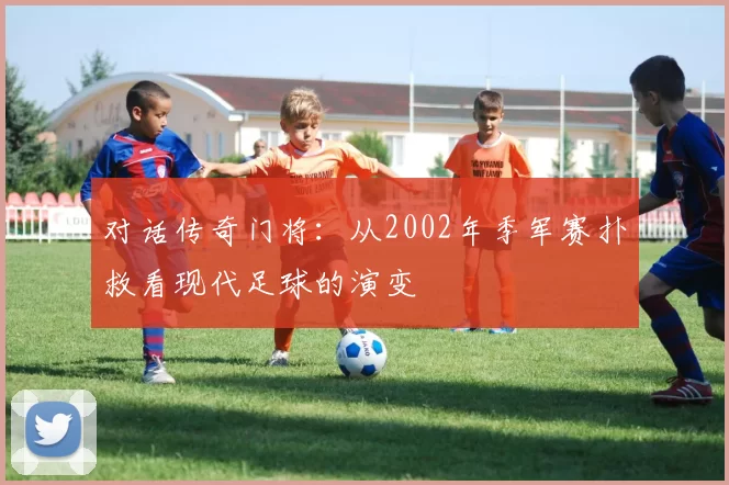 对话传奇门将：从2002年季军赛扑救看现代足球的演变