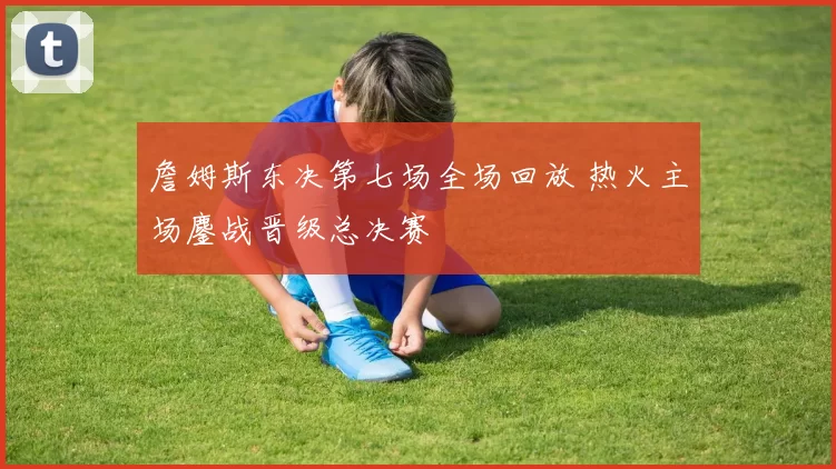 詹姆斯东决第七场全场回放 热火主场鏖战晋级总决赛