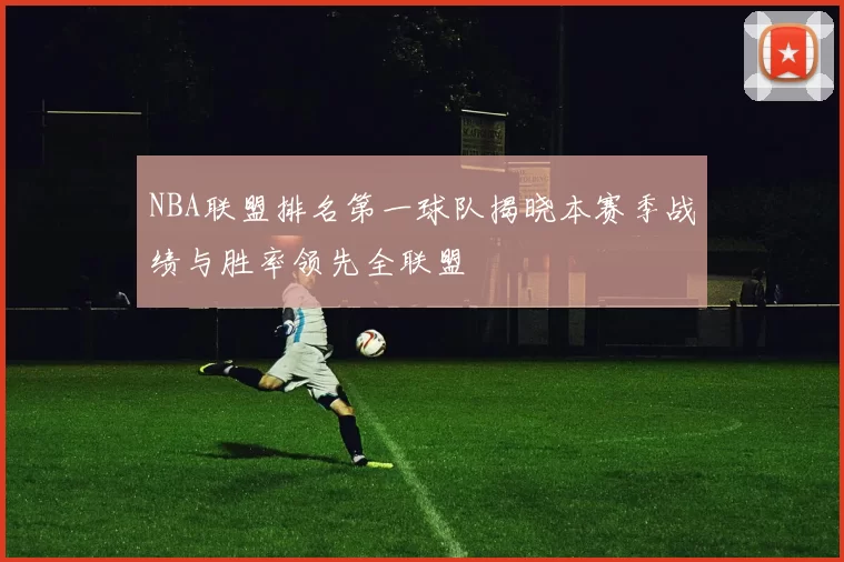 NBA联盟排名第一球队揭晓本赛季战绩与胜率领先全联盟