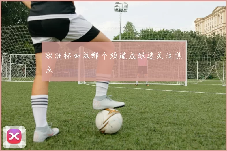 欧洲杯回放哪个频道成球迷关注焦点