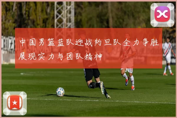 中国男篮蓝队迎战约旦队全力争胜展现实力与团队精神