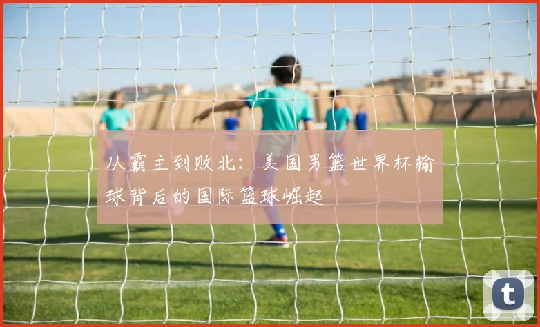 从霸主到败北:美国男篮世界杯输球背后的国际篮球崛起