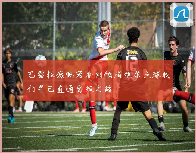 巴雷拉感慨若非利物浦绝杀点球我们早已直通晋级之路