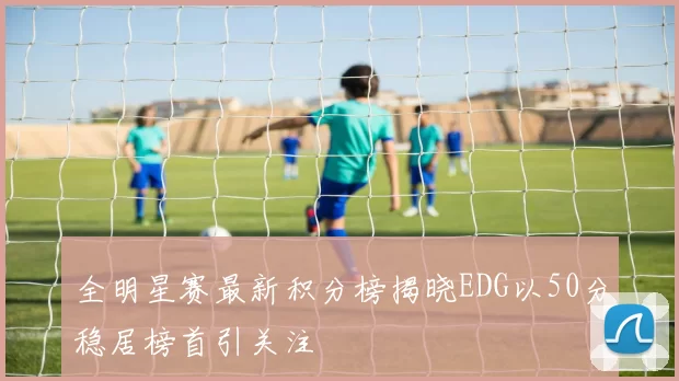 全明星赛最新积分榜揭晓EDG以50分稳居榜首引关注