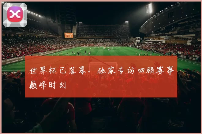世界杯已落幕,独家专访回顾赛事巅峰时刻