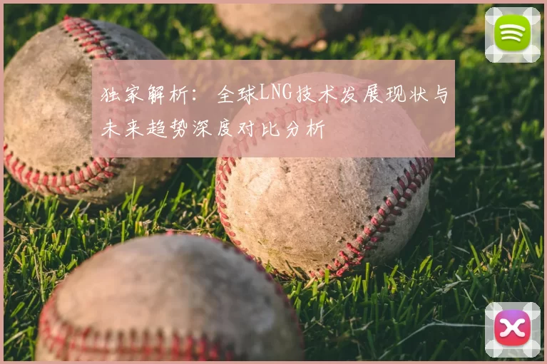 独家解析:全球LNG技术发展现状与未来趋势深度对比分析