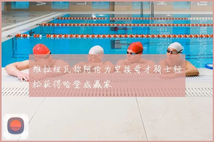 维拉纽瓦称阿伦为空接奇才骑士轻松获得哈登成赢家