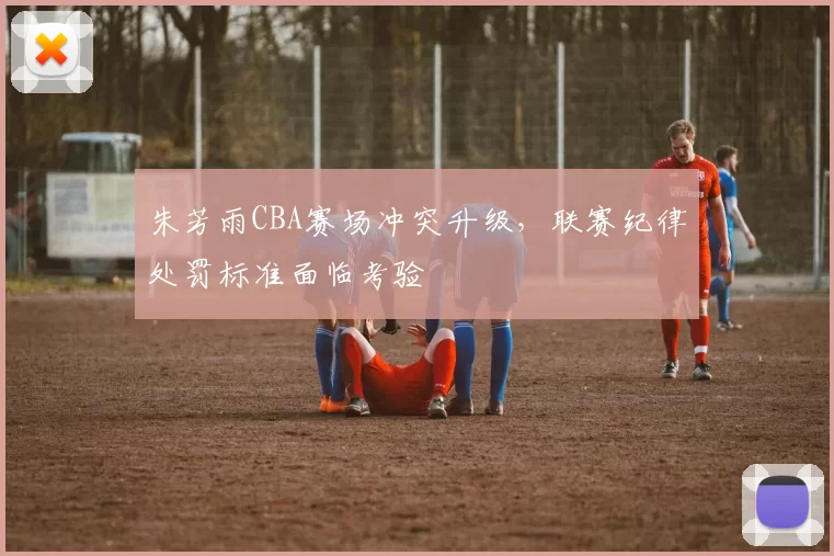 朱芳雨CBA赛场冲突升级，联赛纪律处罚标准面临考验