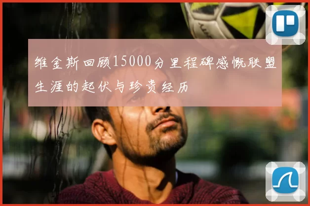维金斯回顾15000分里程碑感慨联盟生涯的起伏与珍贵经历