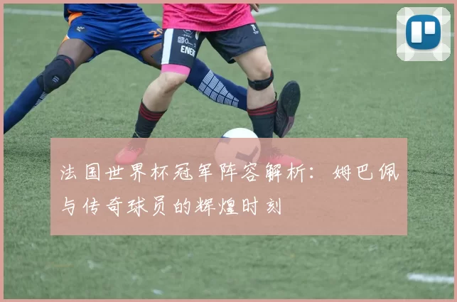 法国世界杯冠军阵容解析:姆巴佩与传奇球员的辉煌时刻