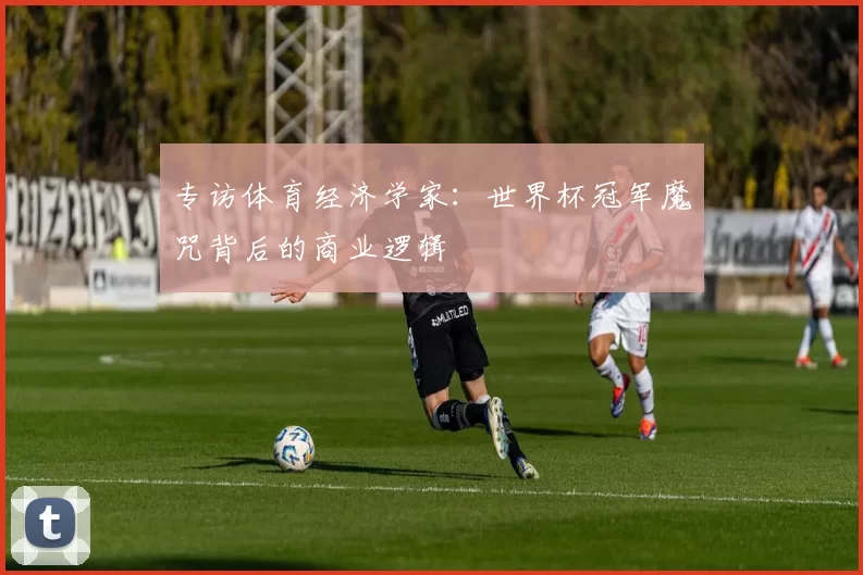 专访体育经济学家:世界杯冠军魔咒背后的商业逻辑