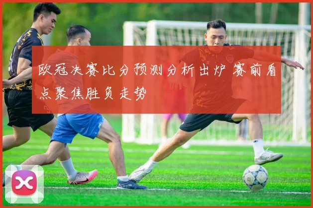 欧冠决赛比分预测分析出炉 赛前看点聚焦胜负走势
