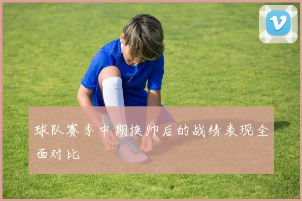 球队赛季中期换帅后的战绩表现全面对比