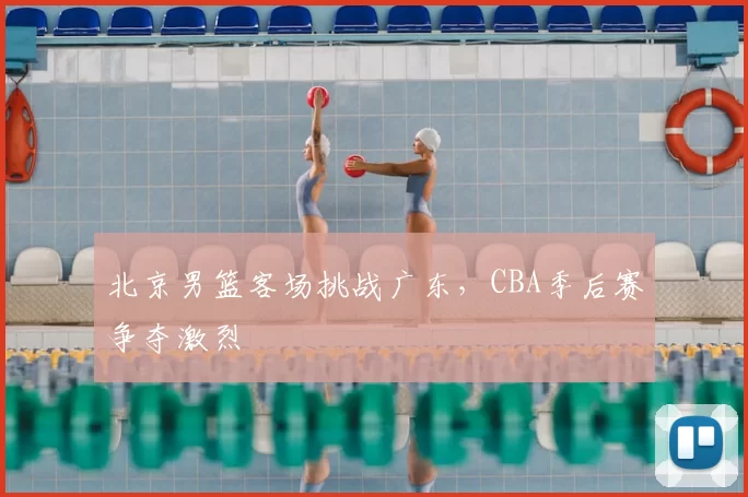 北京男篮客场挑战广东，CBA季后赛争夺激烈