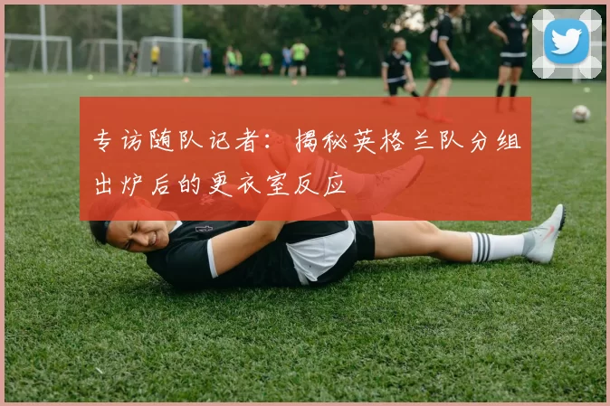 专访随队记者：揭秘英格兰队分组出炉后的更衣室反应