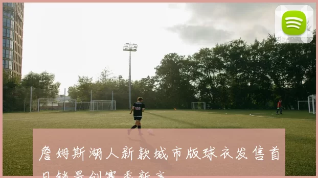 詹姆斯湖人新款城市版球衣发售首日销量创赛季新高