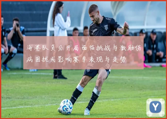海港队负分开局面临挑战与激励伤病困扰或影响赛季表现与走势
