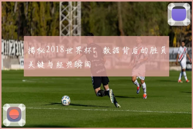 揭秘2018世界杯：数据背后的胜负关键与经典瞬间