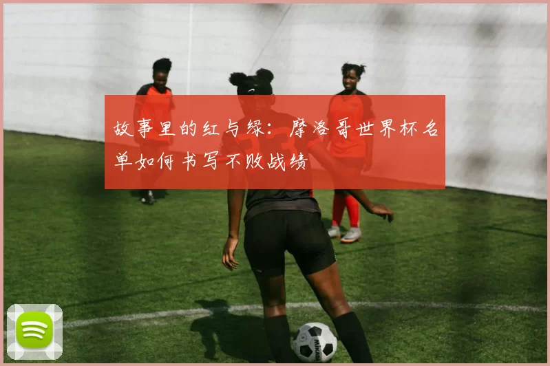 故事里的红与绿:摩洛哥世界杯名单如何书写不败战绩