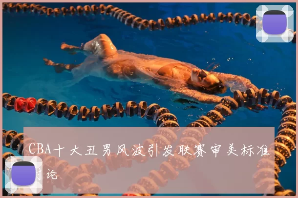 CBA十大丑男风波引发联赛审美标准讨论