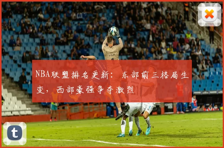 NBA联盟排名更新：东部前三格局生变，西部豪强争夺激烈