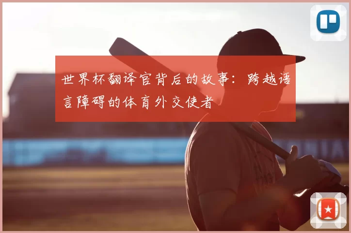 世界杯翻译官背后的故事:跨越语言障碍的体育外交使者