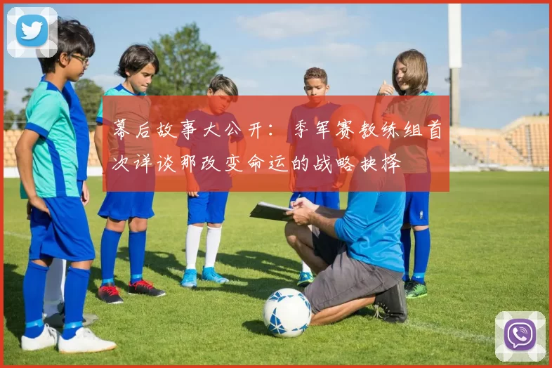 幕后故事大公开:季军赛教练组首次详谈那改变命运的战略抉择