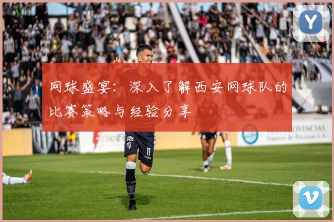 网球盛宴：深入了解西安网球队的比赛策略与经验分享