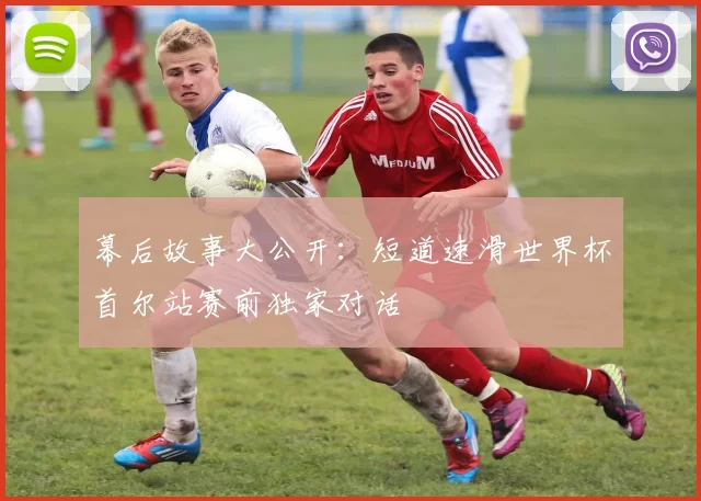 幕后故事大公开:短道速滑世界杯首尔站赛前独家对话