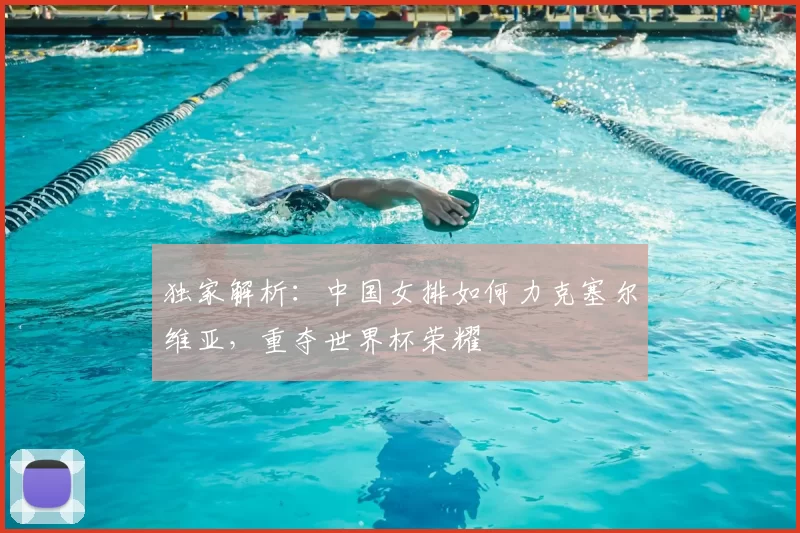 独家解析:中国女排如何力克塞尔维亚,重夺世界杯荣耀