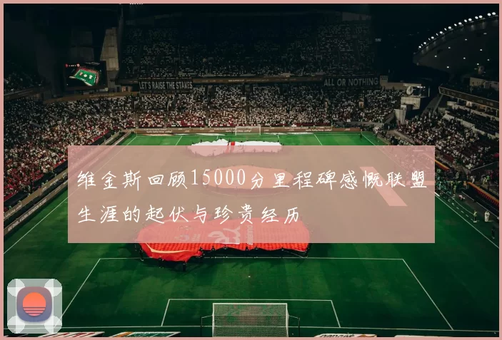 维金斯回顾15000分里程碑感慨联盟生涯的起伏与珍贵经历