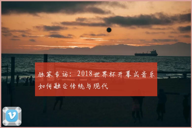 独家专访：2018世界杯开幕式音乐如何融合传统与现代