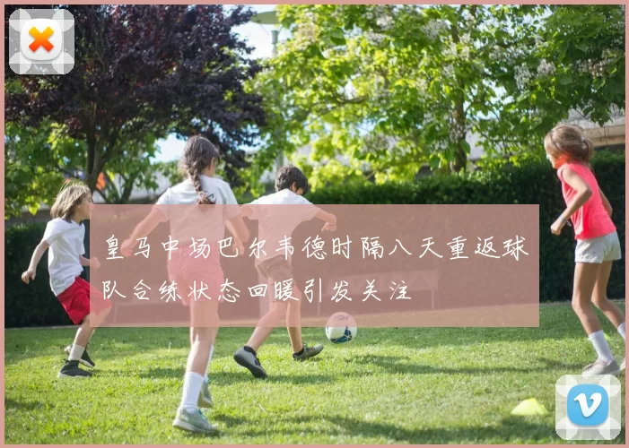 皇马中场巴尔韦德时隔八天重返球队合练状态回暖引发关注