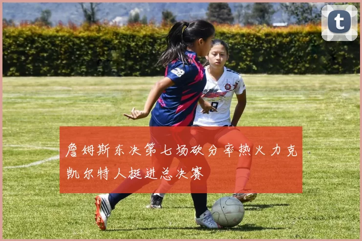 詹姆斯东决第七场砍分率热火力克凯尔特人挺进总决赛
