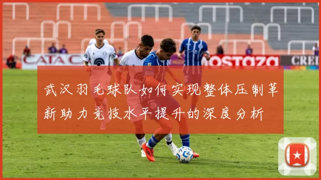 武汉羽毛球队如何实现整体压制革新助力竞技水平提升的深度分析
