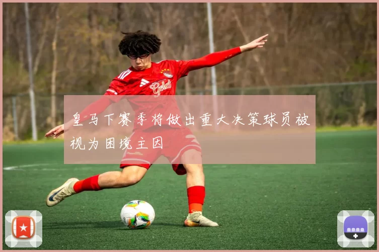 皇马下赛季将做出重大决策球员被视为困境主因