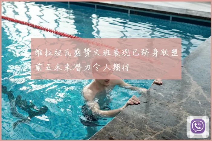 维拉纽瓦盛赞文班表现已跻身联盟前五未来潜力令人期待