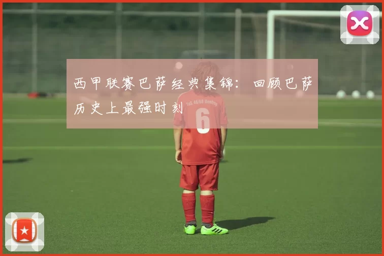 西甲联赛巴萨经典集锦：回顾巴萨历史上最强时刻