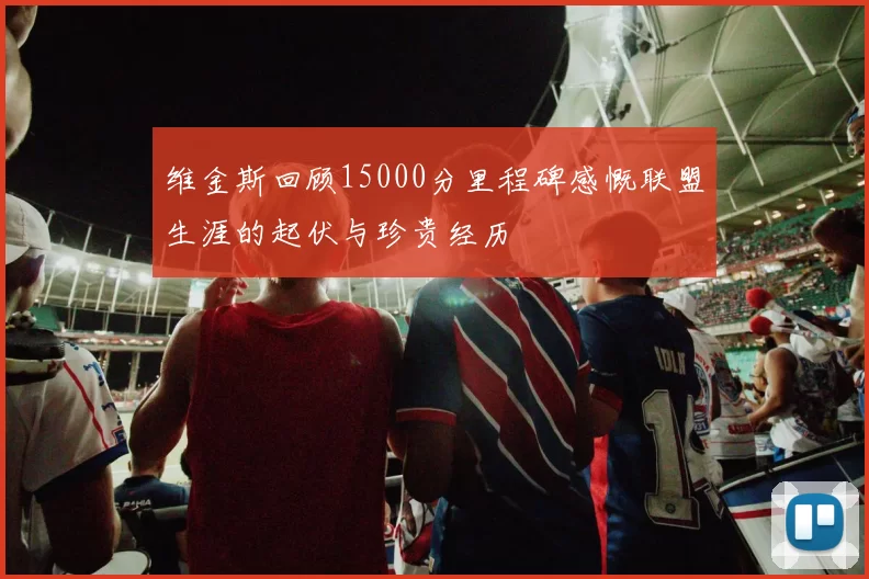 维金斯回顾15000分里程碑感慨联盟生涯的起伏与珍贵经历