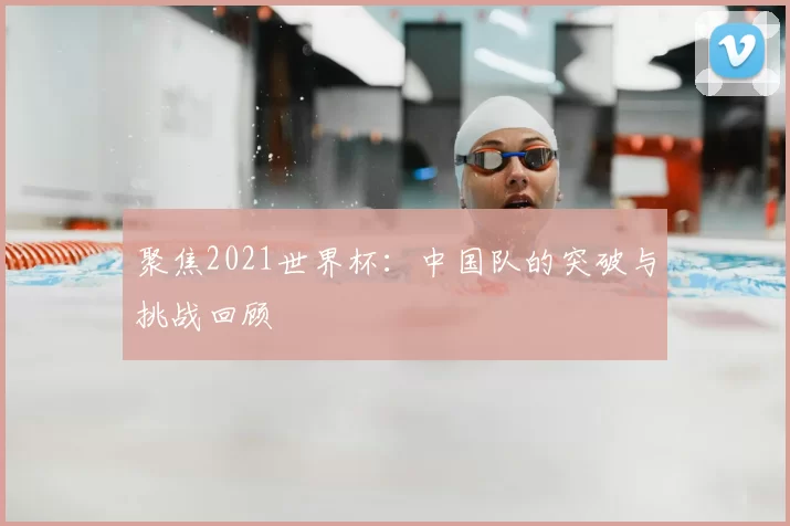 聚焦2021世界杯：中国队的突破与挑战回顾