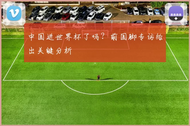 中国进世界杯了吗?前国脚专访给出关键分析