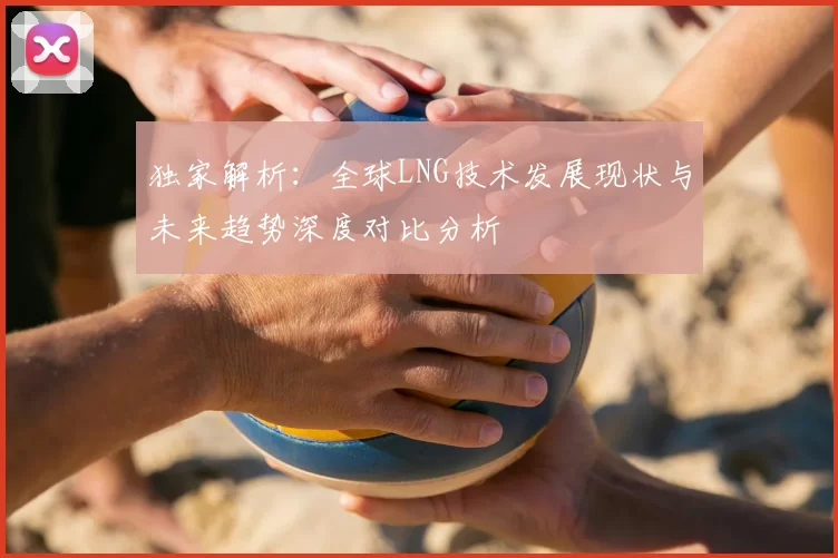 独家解析:全球LNG技术发展现状与未来趋势深度对比分析