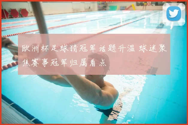 欧洲杯足球猜冠军话题升温 球迷聚焦赛事冠军归属看点