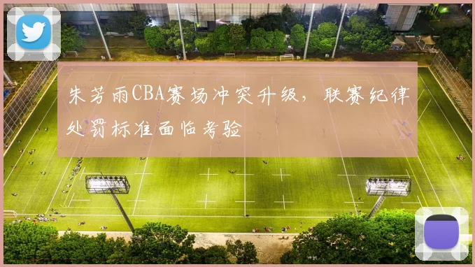 朱芳雨CBA赛场冲突升级，联赛纪律处罚标准面临考验