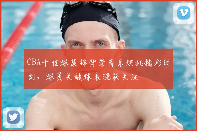 CBA十佳球集锦背景音乐烘托精彩时刻,球员关键球表现获关注