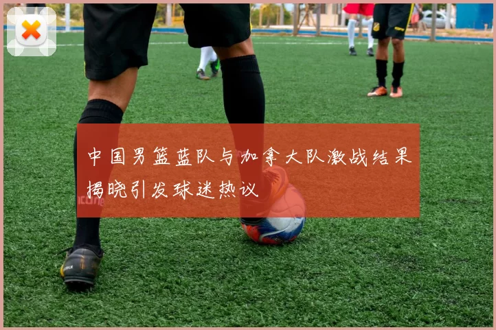 中国男篮蓝队与加拿大队激战结果揭晓引发球迷热议