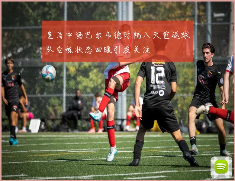 皇马中场巴尔韦德时隔八天重返球队合练状态回暖引发关注