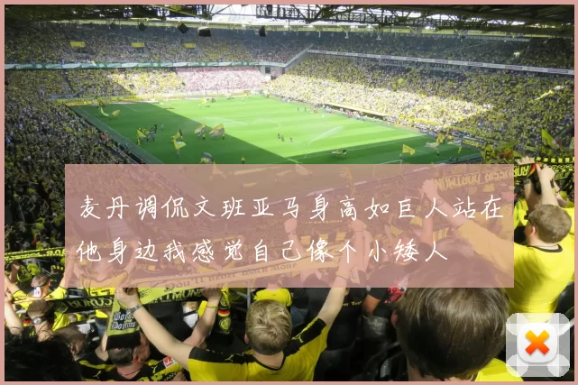 麦丹调侃文班亚马身高如巨人站在他身边我感觉自己像个小矮人