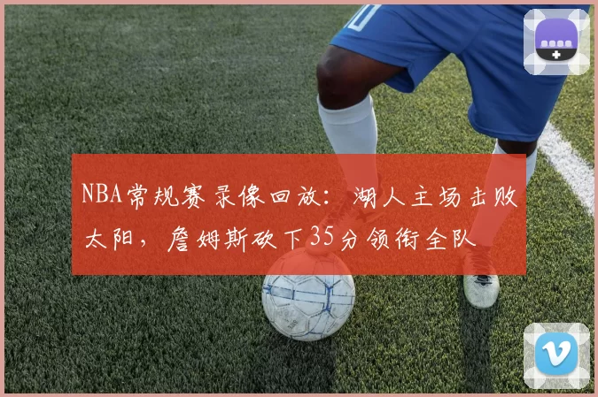 NBA常规赛录像回放：湖人主场击败太阳，詹姆斯砍下35分领衔全队